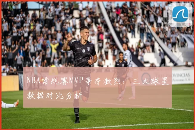 NBA常规赛MVP争夺激烈，三大球星数据对比分析