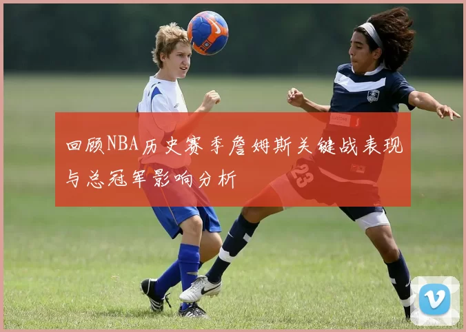 回顾NBA历史赛季詹姆斯关键战表现与总冠军影响分析