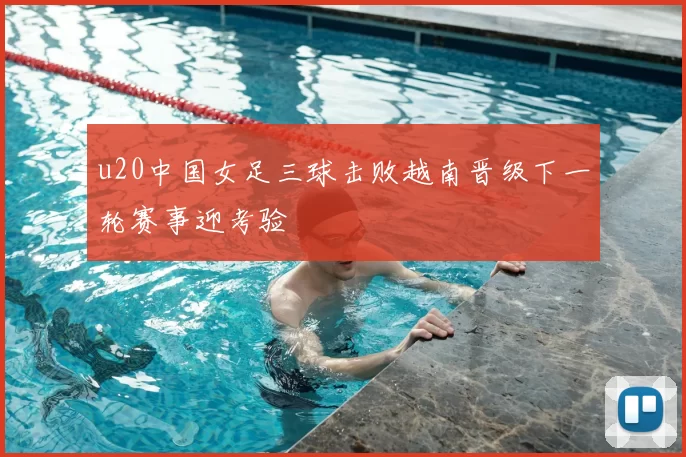 u20中国女足三球击败越南晋级下一轮赛事迎考验