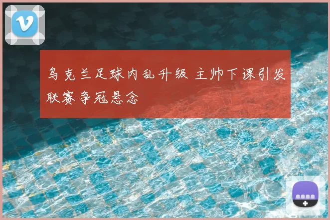 乌克兰足球内乱升级 主帅下课引发联赛争冠悬念