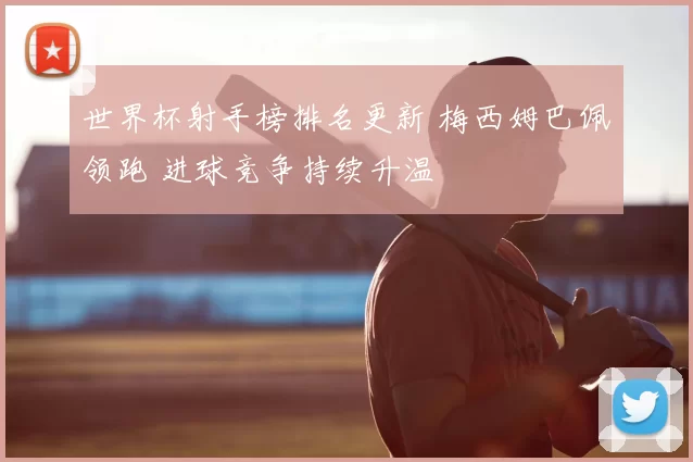 世界杯射手榜排名更新 梅西姆巴佩领跑 进球竞争持续升温
