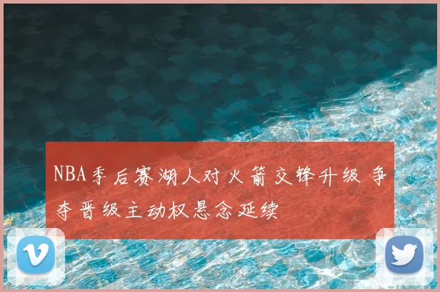 NBA季后赛湖人对火箭交锋升级 争夺晋级主动权悬念延续