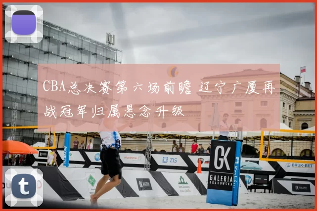 CBA总决赛第六场前瞻 辽宁广厦再战冠军归属悬念升级