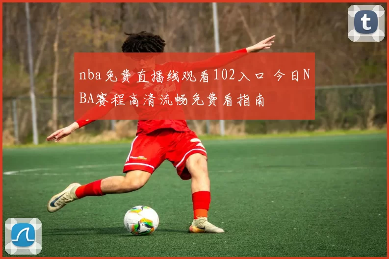 nba免费直播线观看102入口 今日NBA赛程高清流畅免费看指南