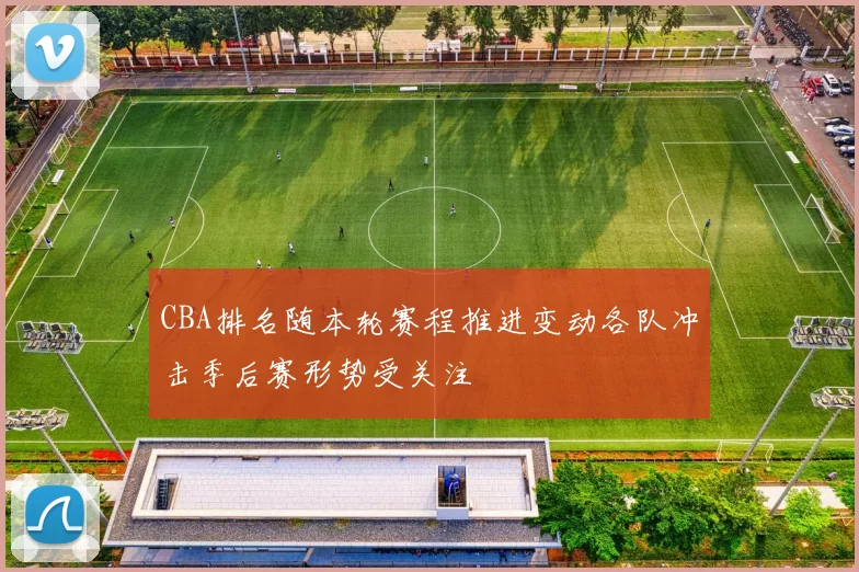 CBA排名随本轮赛程推进变动各队冲击季后赛形势受关注