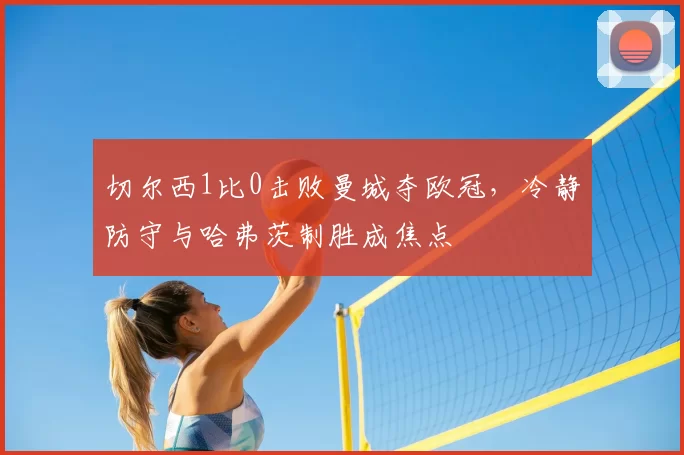 切尔西1比0击败曼城夺欧冠,冷静防守与哈弗茨制胜成焦点