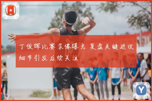 丁俊晖比赛录像曝光 复盘关键进攻细节引发后续关注