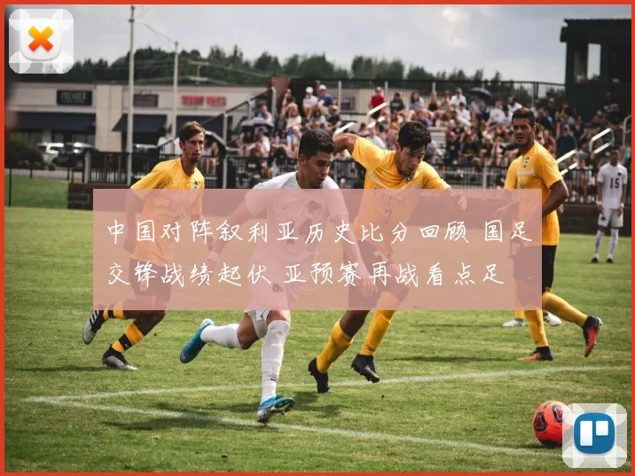 中国对阵叙利亚历史比分回顾 国足交锋战绩起伏 亚预赛再战看点足