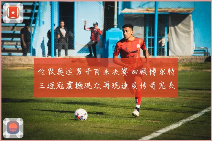 伦敦奥运男子百米决赛回顾博尔特三连冠震撼观众再现速度传奇完美