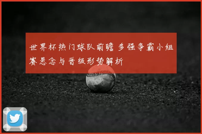 世界杯热门球队前瞻 多强争霸小组赛悬念与晋级形势解析