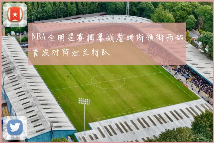 NBA全明星赛揭幕战詹姆斯领衔西部首发对阵杜兰特队