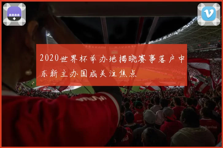2020世界杯举办地揭晓赛事落户中东新主办国成关注焦点