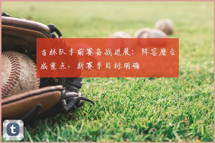 吉林队季前赛备战进展:阵容磨合成重点,新赛季目标明确