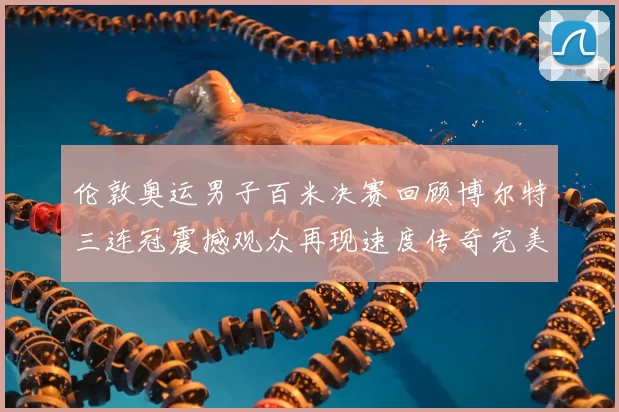 伦敦奥运男子百米决赛回顾博尔特三连冠震撼观众再现速度传奇完美