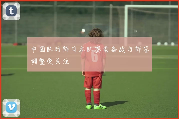 中国队对阵日本队赛前备战与阵容调整受关注
