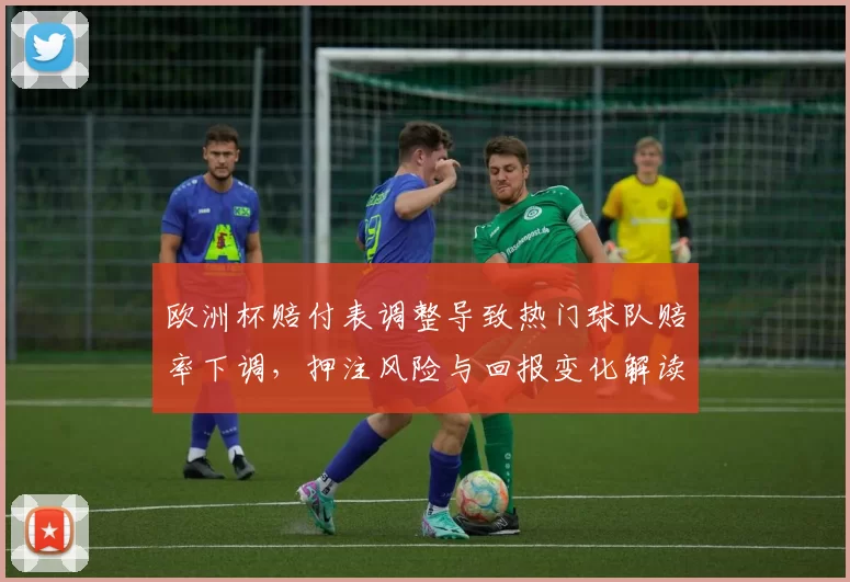 欧洲杯赔付表调整导致热门球队赔率下调，押注风险与回报变化解读