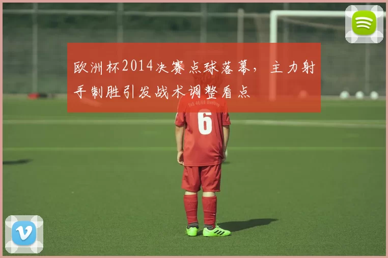 欧洲杯2014决赛点球落幕，主力射手制胜引发战术调整看点