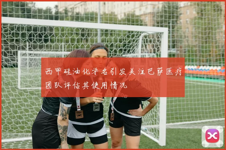 西甲硅油化学名引发关注巴萨医疗团队评估其使用情况