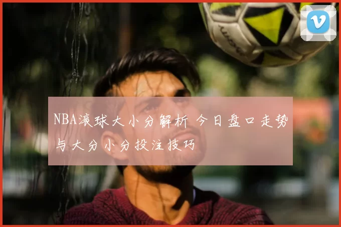 NBA滚球大小分解析 今日盘口走势与大分小分投注技巧