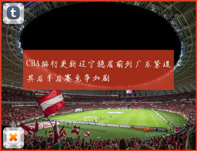CBA排行更新辽宁稳居前列广东紧追其后季后赛竞争加剧