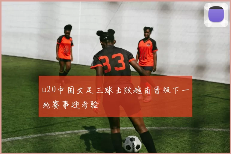 u20中国女足三球击败越南晋级下一轮赛事迎考验