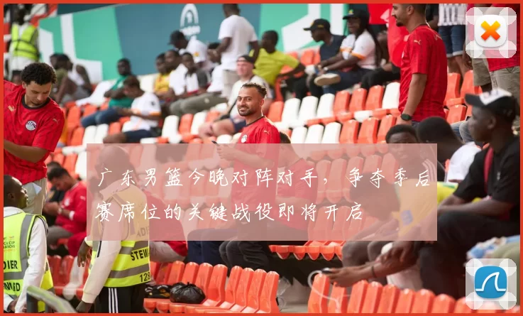 广东男篮今晚对阵对手，争夺季后赛席位的关键战役即将开启