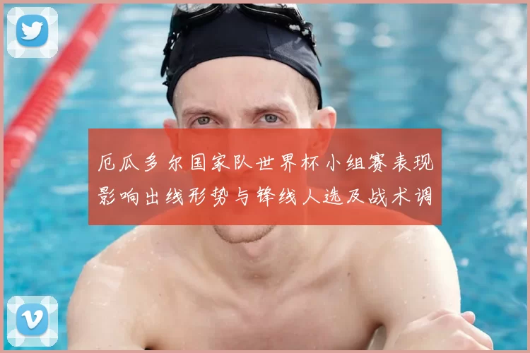 厄瓜多尔国家队世界杯小组赛表现影响出线形势与锋线人选及战术调整看点