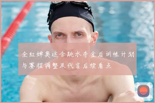 全红婵奥运会跳水夺金后训练计划与赛程调整及代言后续看点
