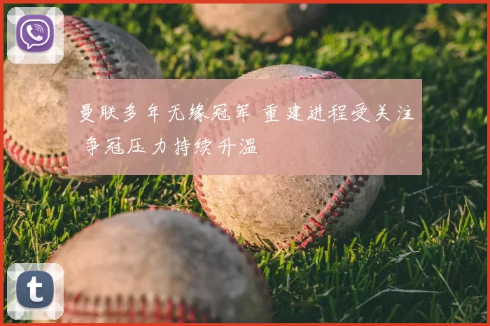 曼联多年无缘冠军 重建进程受关注 争冠压力持续升温