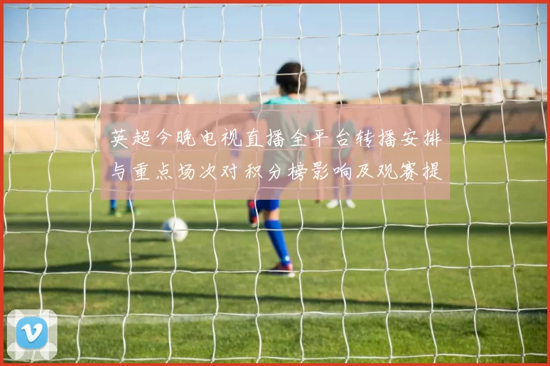 英超今晚电视直播全平台转播安排与重点场次对积分榜影响及观赛提示