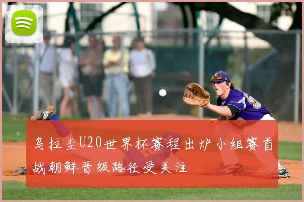 乌拉圭U20世界杯赛程出炉小组赛首战朝鲜晋级路径受关注
