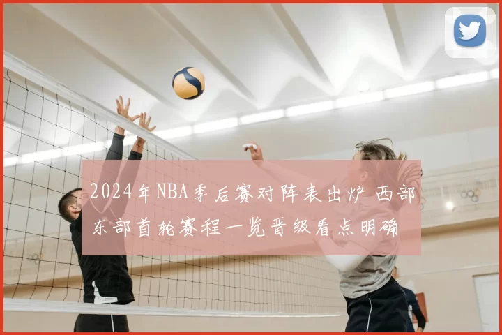 2024年NBA季后赛对阵表出炉 西部东部首轮赛程一览晋级看点明确