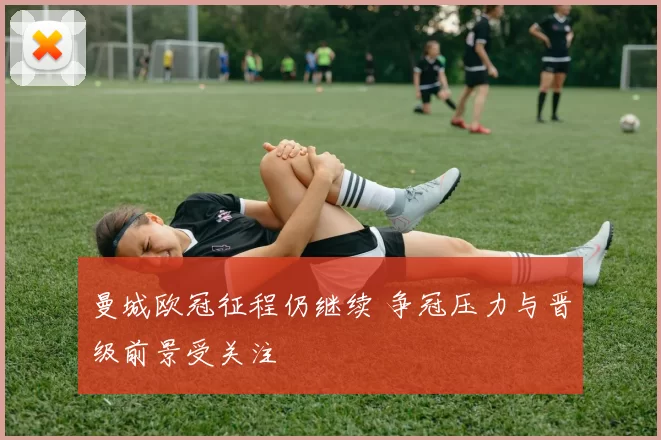 曼城欧冠征程仍继续 争冠压力与晋级前景受关注