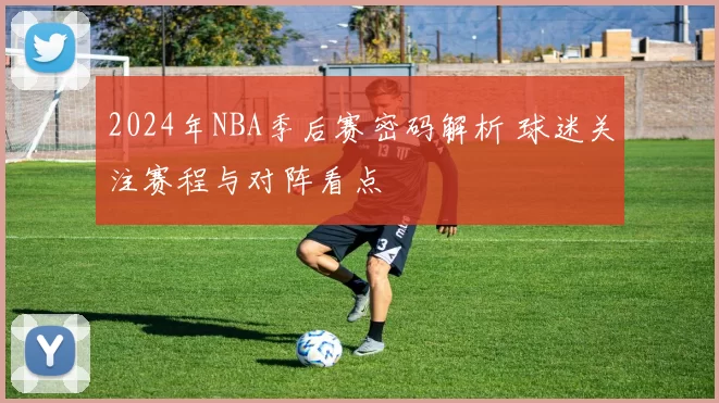 2024年NBA季后赛密码解析 球迷关注赛程与对阵看点