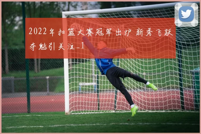 2022年扣篮大赛冠军出炉 新秀飞跃夺魁引关注_1