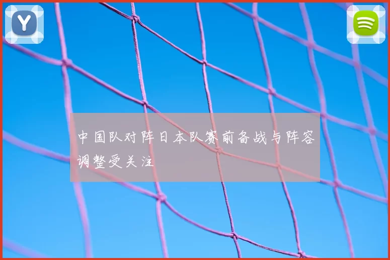 中国队对阵日本队赛前备战与阵容调整受关注