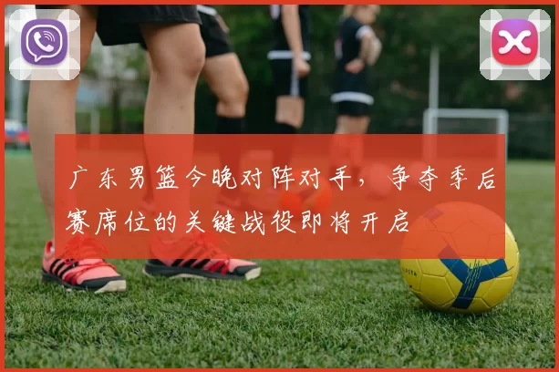 广东男篮今晚对阵对手，争夺季后赛席位的关键战役即将开启