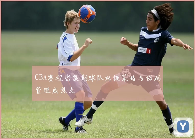 CBA赛程密集期球队轮换策略与伤病管理成焦点