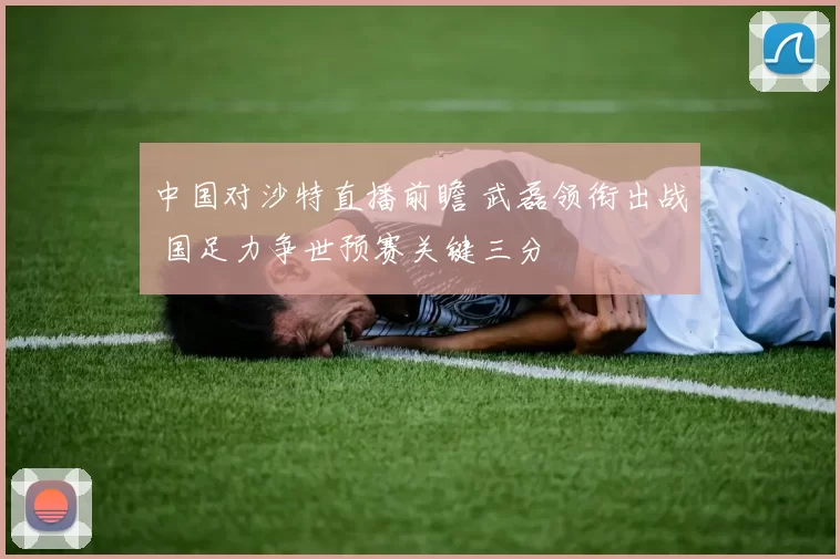 中国对沙特直播前瞻 武磊领衔出战 国足力争世预赛关键三分