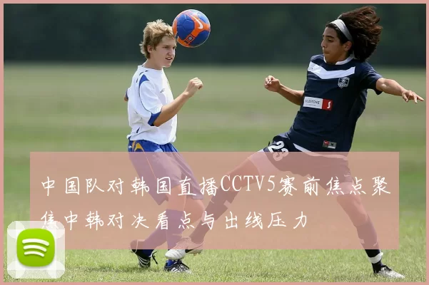 中国队对韩国直播CCTV5赛前焦点聚焦中韩对决看点与出线压力
