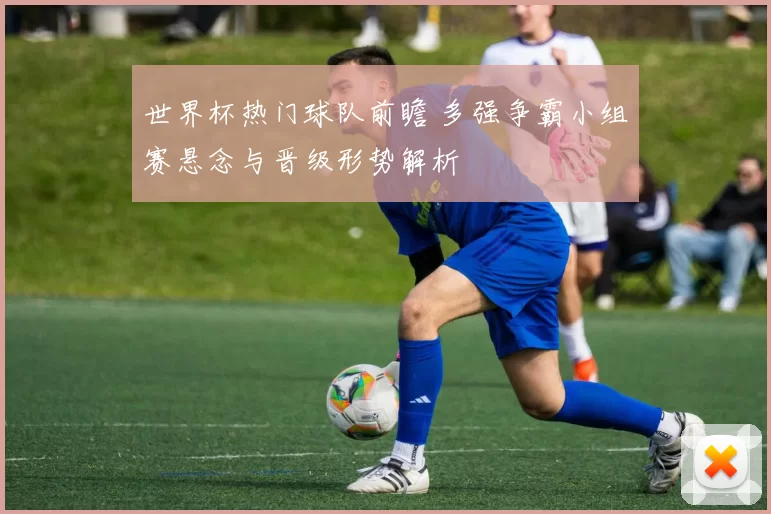 世界杯热门球队前瞻 多强争霸小组赛悬念与晋级形势解析