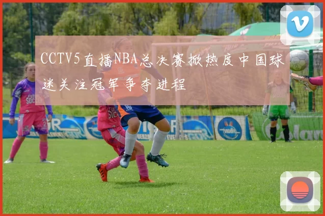 CCTV5直播NBA总决赛掀热度中国球迷关注冠军争夺进程