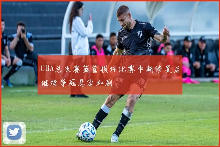 CBA总决赛篮筐损坏比赛中断修复后继续争冠悬念加剧