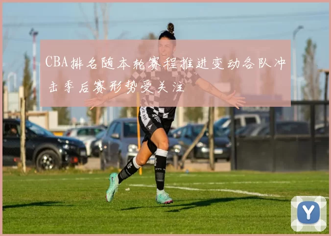 CBA排名随本轮赛程推进变动各队冲击季后赛形势受关注