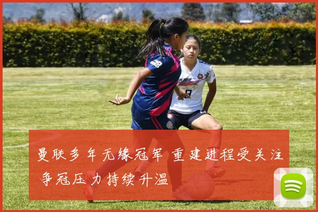 曼联多年无缘冠军 重建进程受关注 争冠压力持续升温