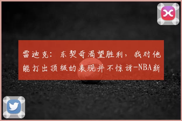 雷迪克:东契奇渴望胜利,我对他能打出顶级的表现并不惊讶-NBA新闻