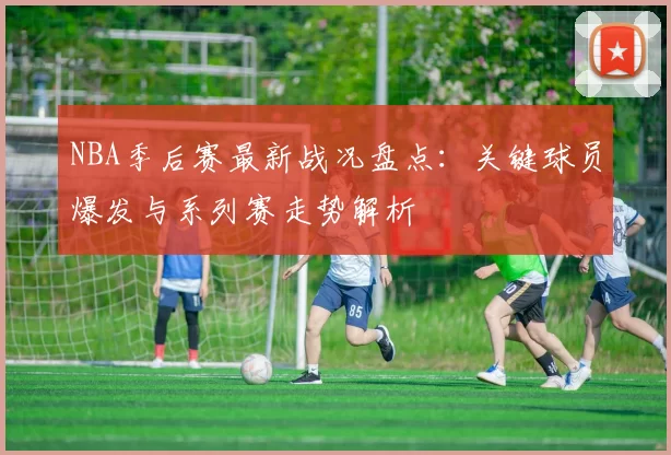 NBA季后赛最新战况盘点：关键球员爆发与系列赛走势解析