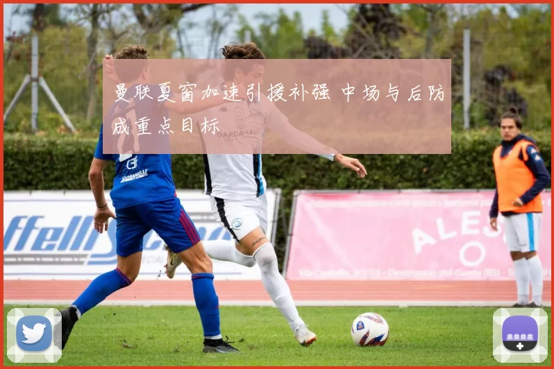 曼联夏窗加速引援补强 中场与后防成重点目标