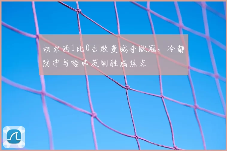 切尔西1比0击败曼城夺欧冠，冷静防守与哈弗茨制胜成焦点