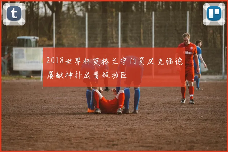 2018世界杯英格兰守门员皮克福德屡献神扑成晋级功臣